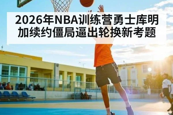 2026年NBA训练营勇士库明加续约僵局逼出轮换新考题