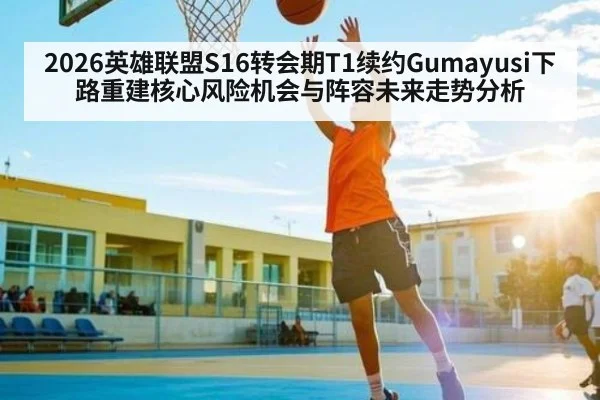 2026英雄联盟S16转会期T1续约Gumayusi下路重建核心风险机会与阵容未来走势分析